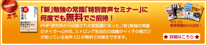 「新」勉強の常識「特別音声セミナー」に何度でも無料でご招待！　PHP研究所から出版され大変話題になった、「新」勉強の常識のタイガー山中氏、ストロング宮迫氏の成績がイイ子の親だけが知っている音声CDが無料でお聴きできます。