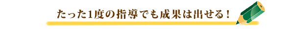 たった一度の指導でも成果は出せる！