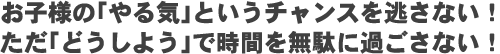 お子様の「やる気」というチャンスを逃さない！ただ「どうしよう」で時間を無駄に過ごさない！